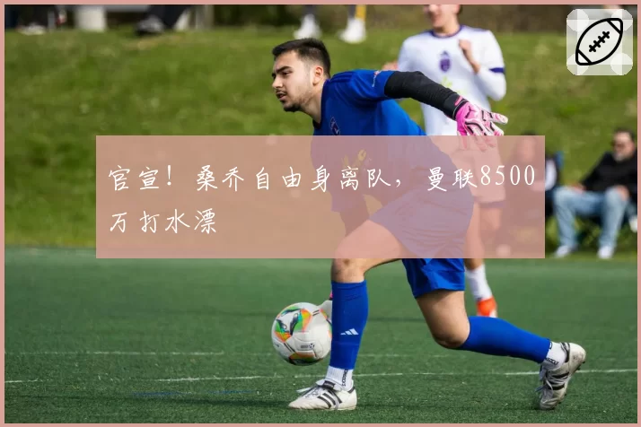 官宣！桑乔自由身离队，曼联8500万打水漂
