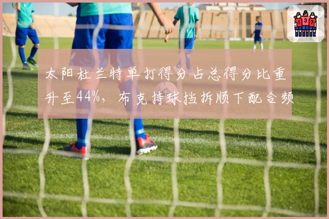 太阳杜兰特单打得分占总得分比重升至44%，布克持球挡拆顺下配合频次锐减，进攻依赖谁是困局？