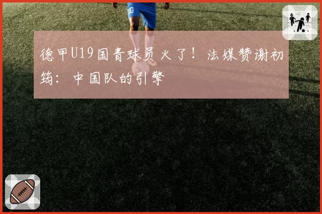 德甲U19国青球员火了！法媒赞谢初筠：中国队的引擎