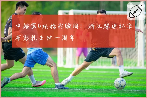 中超第6轮精彩瞬间：浙江球迷纪念布彭扎去世一周年