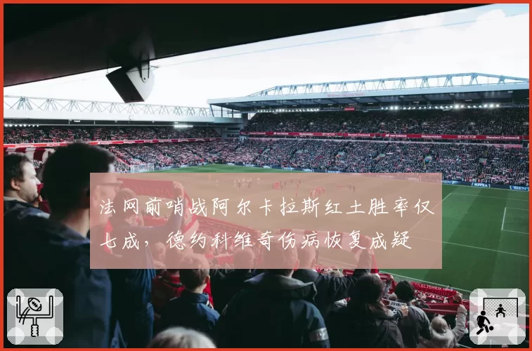 法网前哨战阿尔卡拉斯红土胜率仅七成，德约科维奇伤病恢复成疑