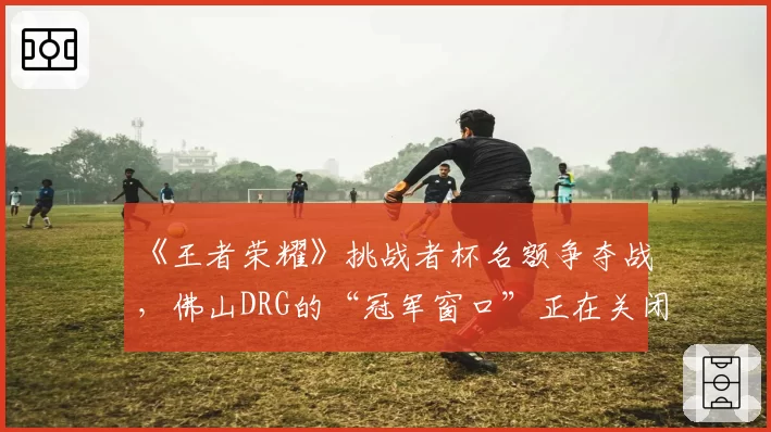 《王者荣耀》挑战者杯名额争夺战，佛山DRG的“冠军窗口”正在关闭？