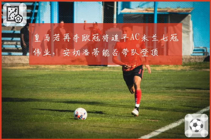 皇马若再夺欧冠将追平AC米兰七冠伟业,安切洛蒂能否带队登顶